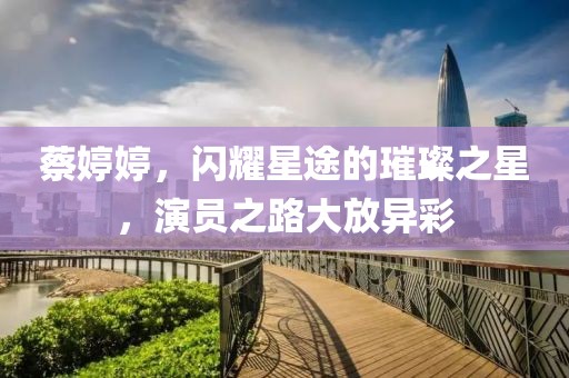 蔡婷婷，闪耀星途的璀璨之星，演员之路大放异彩