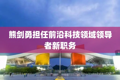 熊剑勇担任前沿科技领域领导者新职务