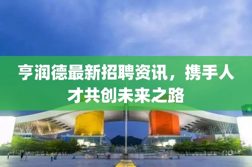 亨润德最新招聘资讯，携手人才共创未来之路