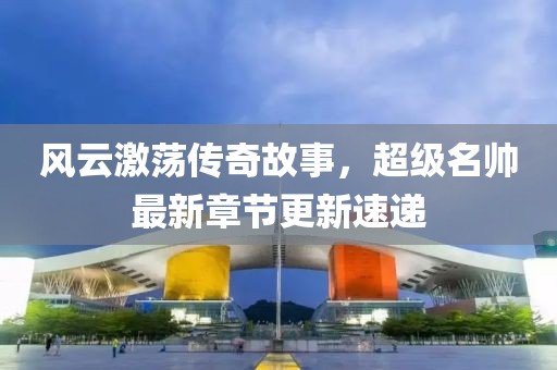 风云激荡传奇故事，超级名帅最新章节更新速递