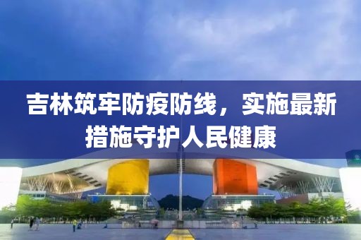 吉林筑牢防疫防线，实施最新措施守护人民健康