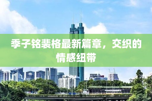 季子铭裴格最新篇章，交织的情感纽带
