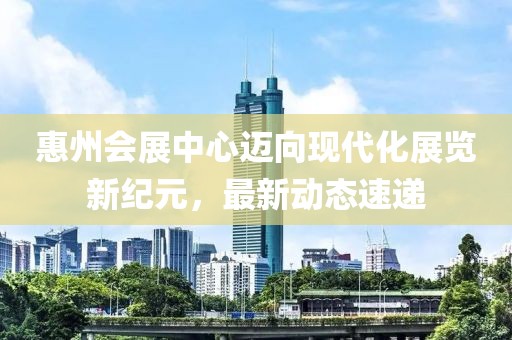 惠州会展中心迈向现代化展览新纪元，最新动态速递