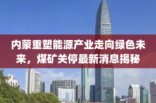 内蒙重塑能源产业走向绿色未来，煤矿关停最新消息揭秘