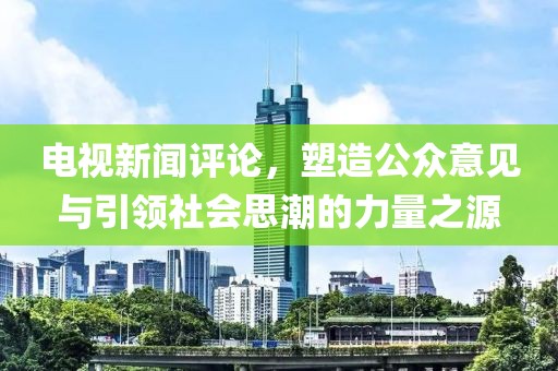 电视新闻评论，塑造公众意见与引领社会思潮的力量之源