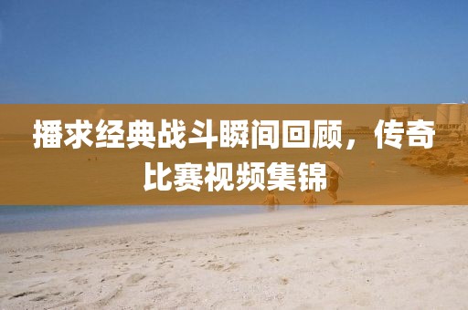 播求经典战斗瞬间回顾，传奇比赛视频集锦
