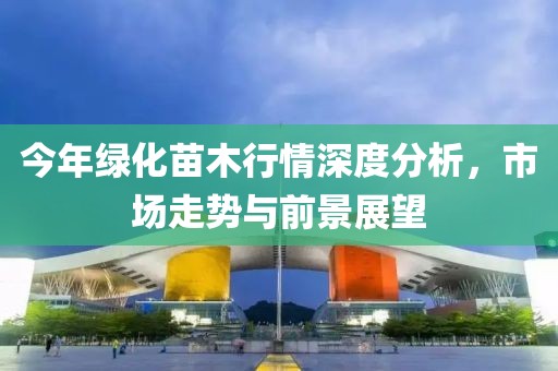 今年绿化苗木行情深度分析，市场走势与前景展望