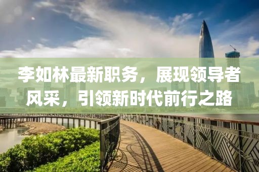 李如林最新职务，展现领导者风采，引领新时代前行之路