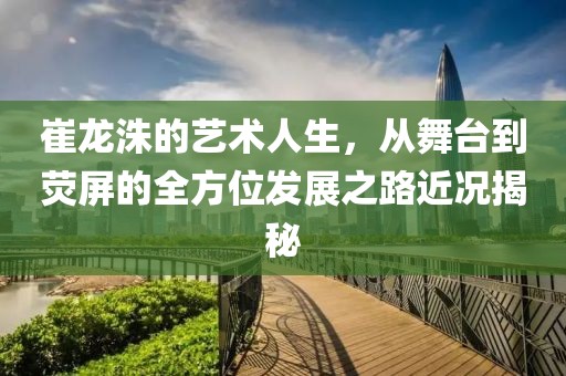 崔龙洙的艺术人生，从舞台到荧屏的全方位发展之路近况揭秘
