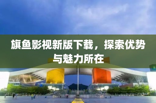 旗鱼影视新版下载，探索优势与魅力所在