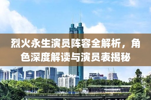 烈火永生演员阵容全解析，角色深度解读与演员表揭秘