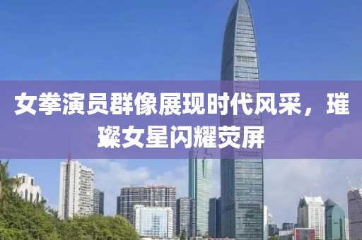 女拳演员群像展现时代风采，璀璨女星闪耀荧屏
