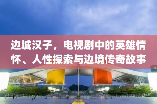 边城汉子，电视剧中的英雄情怀、人性探索与边境传奇故事