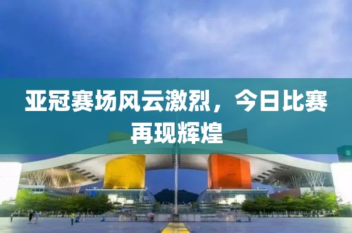 亚冠赛场风云激烈，今日比赛再现辉煌