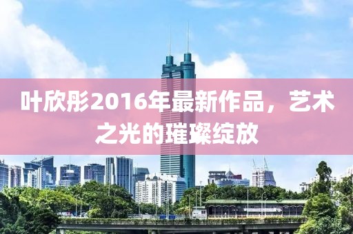 叶欣彤2016年最新作品，艺术之光的璀璨绽放