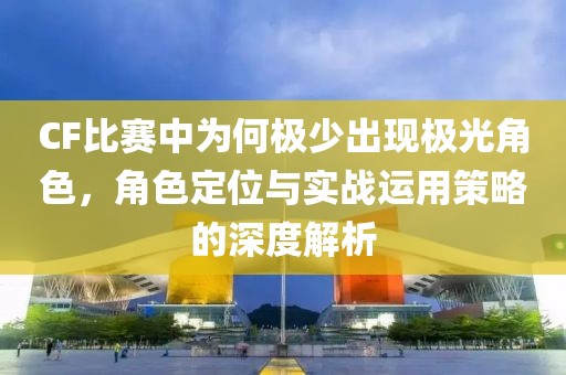 CF比赛中为何极少出现极光角色，角色定位与实战运用策略的深度解析