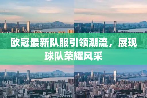 欧冠最新队服引领潮流，展现球队荣耀风采
