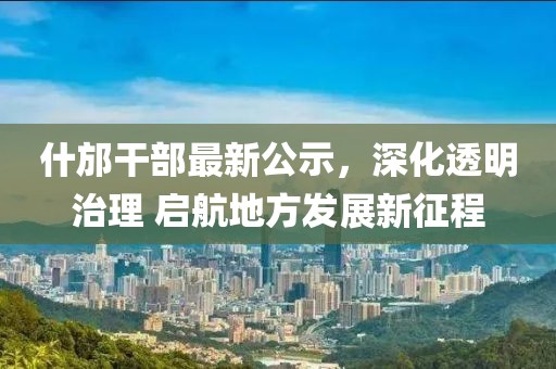 什邡干部最新公示，深化透明治理 启航地方发展新征程