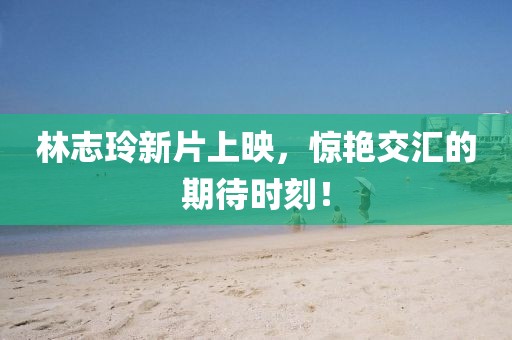 林志玲新片上映，惊艳交汇的期待时刻！