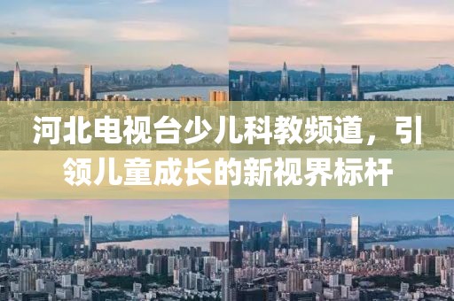 河北电视台少儿科教频道，引领儿童成长的新视界标杆