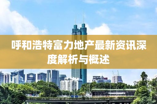 呼和浩特富力地产最新资讯深度解析与概述