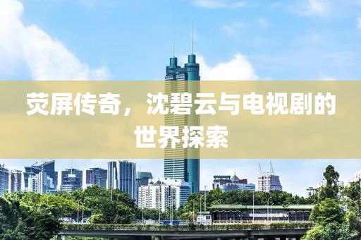 荧屏传奇，沈碧云与电视剧的世界探索