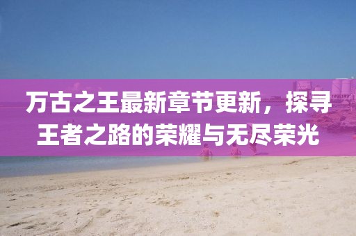 万古之王最新章节更新，探寻王者之路的荣耀与无尽荣光