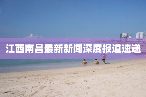 江西南昌最新新闻深度报道速递