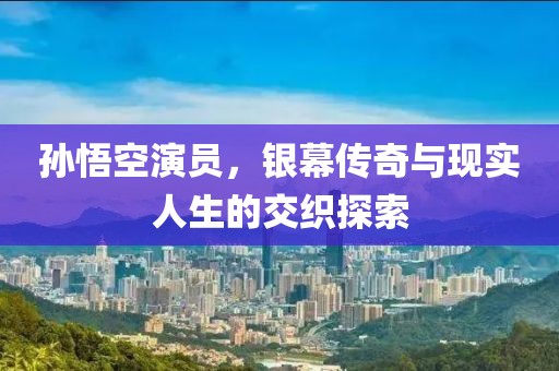 孙悟空演员，银幕传奇与现实人生的交织探索