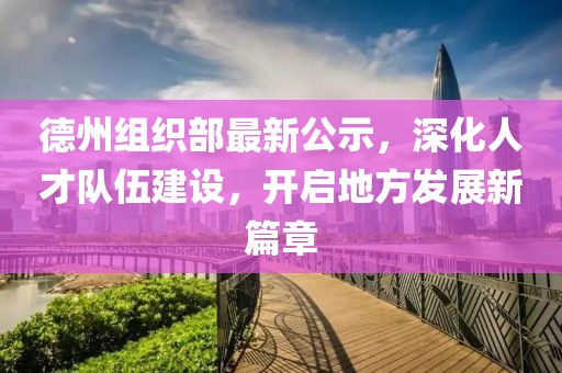 德州组织部最新公示，深化人才队伍建设，开启地方发展新篇章
