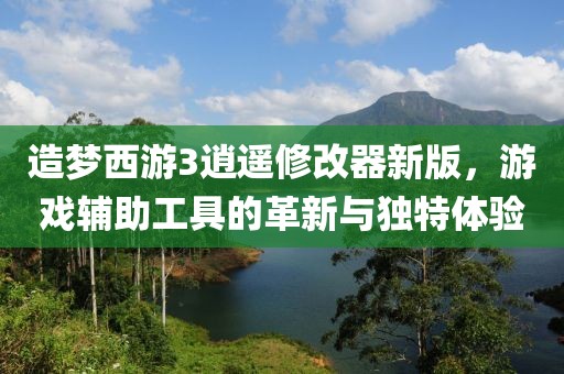 造梦西游3逍遥修改器新版，游戏辅助工具的革新与独特体验