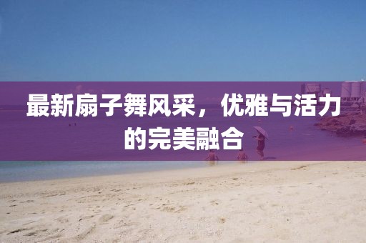 最新扇子舞风采，优雅与活力的完美融合