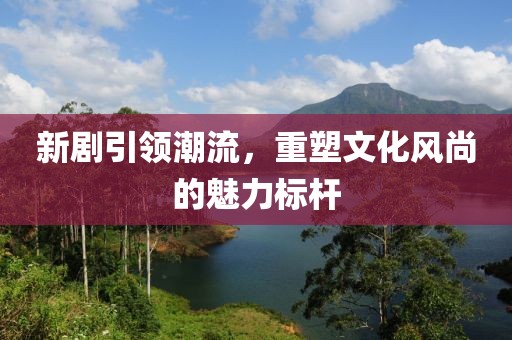 新剧引领潮流，重塑文化风尚的魅力标杆
