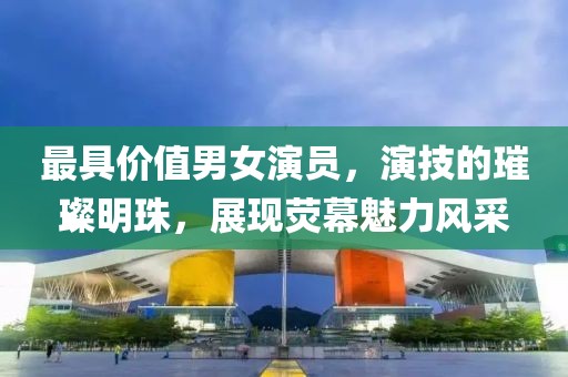 最具价值男女演员，演技的璀璨明珠，展现荧幕魅力风采