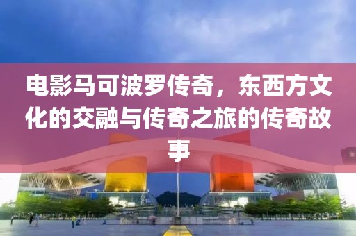 电影马可波罗传奇，东西方文化的交融与传奇之旅的传奇故事