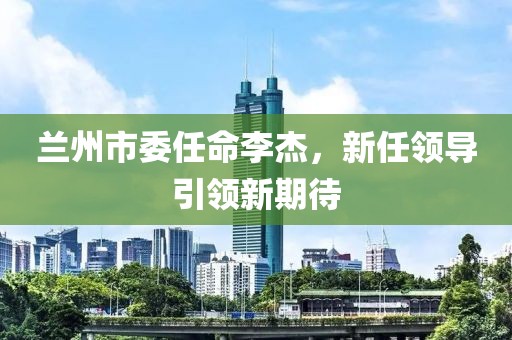 兰州市委任命李杰，新任领导引领新期待