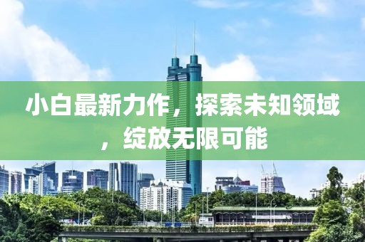 小白最新力作，探索未知领域，绽放无限可能