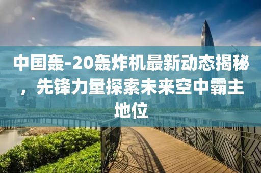 中国轰-20轰炸机最新动态揭秘，先锋力量探索未来空中霸主地位
