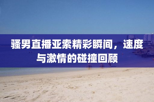 骚男直播亚索精彩瞬间，速度与激情的碰撞回顾