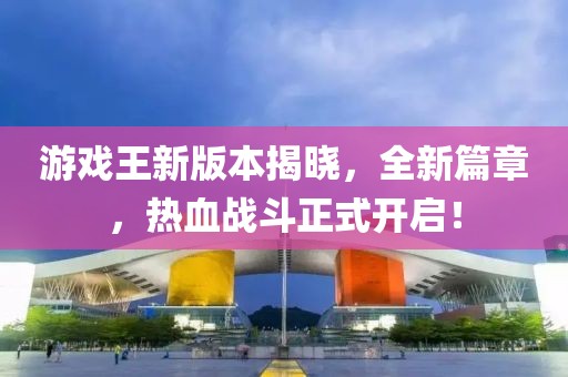 游戏王新版本揭晓，全新篇章，热血战斗正式开启！