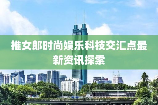 推女郎时尚娱乐科技交汇点最新资讯探索