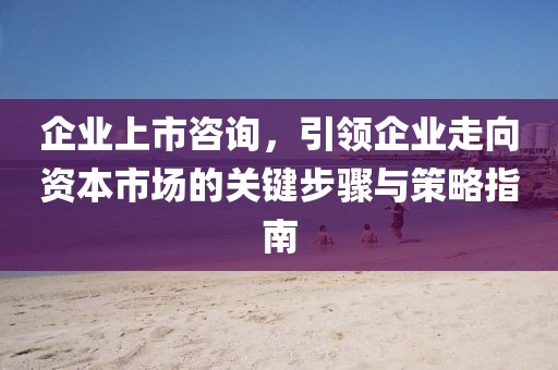企业上市咨询，引领企业走向资本市场的关键步骤与策略指南