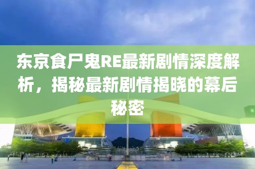 东京食尸鬼RE最新剧情深度解析，揭秘最新剧情揭晓的幕后秘密