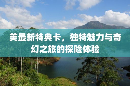 芙最新特典卡，独特魅力与奇幻之旅的探险体验