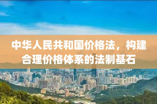 中华人民共和国价格法，构建合理价格体系的法制基石