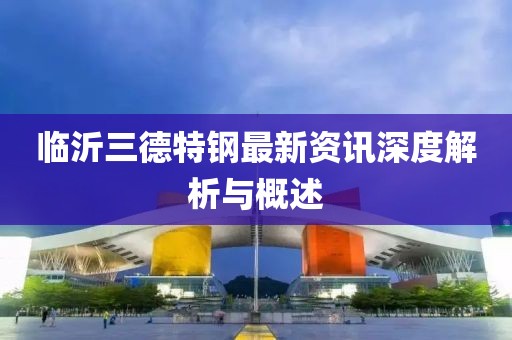 临沂三德特钢最新资讯深度解析与概述