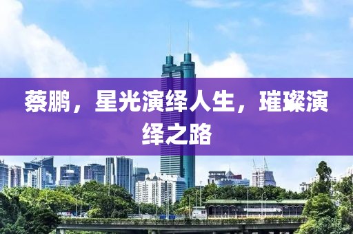 蔡鹏，星光演绎人生，璀璨演绎之路