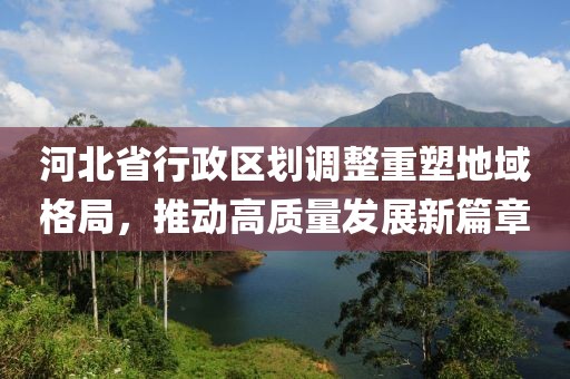 河北省行政区划调整重塑地域格局，推动高质量发展新篇章