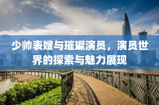 少帅表嫂与璀璨演员，演员世界的探索与魅力展现