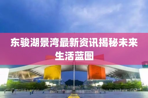 东骏湖景湾最新资讯揭秘未来生活蓝图
